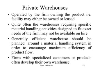 233
Private Warehouses
• Operated by the firm owning the product i.e.
facility may either be owned or leased.
• Quite often the warehouses requiring specific
material handling activities designed to fit exact
needs of the firm may not be available on hire.
• Generally efficient warehouse should be
planned around a material handling system in
order to encourage maximum efficiency of
product flow.
• Firms with specialized customers or products
often develop their own warehouse.
Zubin Poonawalla
 