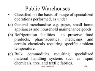 234
Public Warehouses
• Classified on the basis of range of specialized
operations performed, as under
(a) General merchandise e.g. paper, small home
appliances and household maintenance goods.
(b) Refrigeration facilities to preserve food
products, pharmaceutical medicines and
certain chemicals requiring specific ambient
temperature.
(c) Bulk commodities requiring specialized
material handling systems such as liquid
chemicals, tres, and textile fabrics.
Zubin Poonawalla
 