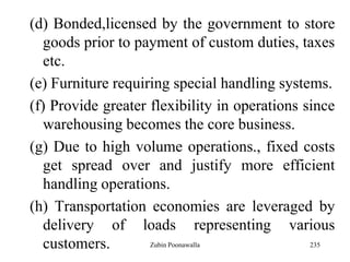 235
(d) Bonded,licensed by the government to store
goods prior to payment of custom duties, taxes
etc.
(e) Furniture requiring special handling systems.
(f) Provide greater flexibility in operations since
warehousing becomes the core business.
(g) Due to high volume operations., fixed costs
get spread over and justify more efficient
handling operations.
(h) Transportation economies are leveraged by
delivery of loads representing various
customers. Zubin Poonawalla
 