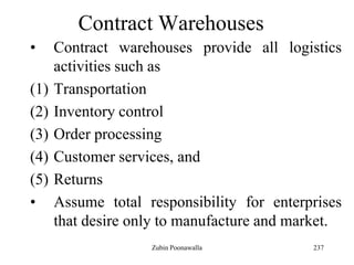 237
Contract Warehouses
• Contract warehouses provide all logistics
activities such as
(1) Transportation
(2) Inventory control
(3) Order processing
(4) Customer services, and
(5) Returns
• Assume total responsibility for enterprises
that desire only to manufacture and market.
Zubin Poonawalla
 