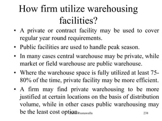 238
How firm utilize warehousing
facilities?
• A private or contract facility may be used to cover
regular year round requirements.
• Public facilities are used to handle peak season.
• In many cases central warehouse may be private, while
market or field warehouse are public warehouse.
• Where the warehouse space is fully utilized at least 75-
80% of the time, private facility may be more efficient.
• A firm may find private warehousing to be more
justified at certain locations on the basis of distribution
volume, while in other cases public warehousing may
be the least cost option.Zubin Poonawalla
 