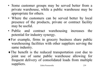239
• Some customer groups may be served better from a
private warehouse, while a public warehouse may be
appropriate for others.
• Where the customers can be served better by local
presence of the products, private or contract facility
may be useful.
• Public and contract warehousing increases the
potential for industry synergy.
For example, firms in grocery business share public
warehousing facilities with other suppliers serving the
same industry.
The benefit is the reduced transportation cost due to
joint use of same public warehouse allowing for
frequent delivery of consolidated loads from multiple
suppliers. Zubin Poonawalla
 