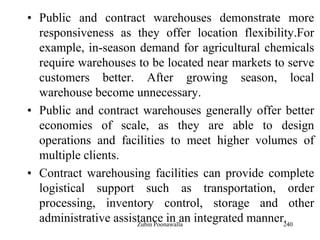 240
• Public and contract warehouses demonstrate more
responsiveness as they offer location flexibility.For
example, in-season demand for agricultural chemicals
require warehouses to be located near markets to serve
customers better. After growing season, local
warehouse become unnecessary.
• Public and contract warehouses generally offer better
economies of scale, as they are able to design
operations and facilities to meet higher volumes of
multiple clients.
• Contract warehousing facilities can provide complete
logistical support such as transportation, order
processing, inventory control, storage and other
administrative assistance in an integrated manner.Zubin Poonawalla
 