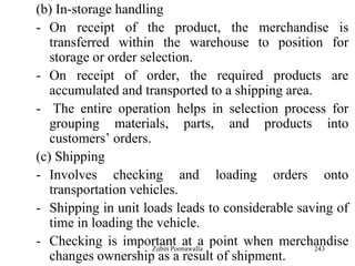 243
(b) In-storage handling
- On receipt of the product, the merchandise is
transferred within the warehouse to position for
storage or order selection.
- On receipt of order, the required products are
accumulated and transported to a shipping area.
- The entire operation helps in selection process for
grouping materials, parts, and products into
customers‟ orders.
(c) Shipping
- Involves checking and loading orders onto
transportation vehicles.
- Shipping in unit loads leads to considerable saving of
time in loading the vehicle.
- Checking is important at a point when merchandise
changes ownership as a result of shipment.
Zubin Poonawalla
 