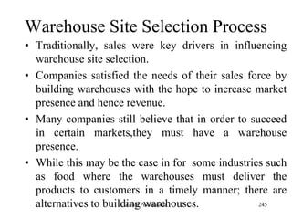 245
Warehouse Site Selection Process
• Traditionally, sales were key drivers in influencing
warehouse site selection.
• Companies satisfied the needs of their sales force by
building warehouses with the hope to increase market
presence and hence revenue.
• Many companies still believe that in order to succeed
in certain markets,they must have a warehouse
presence.
• While this may be the case in for some industries such
as food where the warehouses must deliver the
products to customers in a timely manner; there are
alternatives to building warehouses.Zubin Poonawalla
 