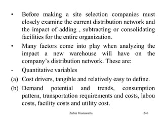 246
• Before making a site selection companies must
closely examine the current distribution network and
the impact of adding , subtracting or consolidating
facilities for the entire organization.
• Many factors come into play when analyzing the
impact a new warehouse will have on the
company‟s distribution network. These are:
- Quantitative variables
(a) Cost drivers, tangible and relatively easy to define.
(b) Demand potential and trends, consumption
pattern, transportation requirements and costs, labou
costs, facility costs and utility cost.
Zubin Poonawalla
 