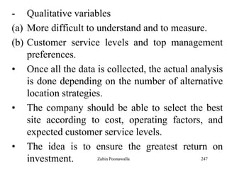 247
- Qualitative variables
(a) More difficult to understand and to measure.
(b) Customer service levels and top management
preferences.
• Once all the data is collected, the actual analysis
is done depending on the number of alternative
location strategies.
• The company should be able to select the best
site according to cost, operating factors, and
expected customer service levels.
• The idea is to ensure the greatest return on
investment. Zubin Poonawalla
 