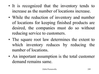 249
• It is recognized that the inventory tends to
increase as the number of locations increase.
• While the reduction of inventory and number
of locations for keeping finished products are
desired, the companies must do so without
reducing service to customers.
• The square root law determines the extent to
which inventory reduces by reducing the
number of locations.
• An important assumption is the total customer
demand remains same.
Zubin Poonawalla
 