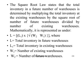 250
• The Square Root Law states that the total
inventory in a future number of warehouses is
determined by multiplying the total inventory at
the existing warehouses by the square root of
number of future warehouses divided by
number of existing warehouses.
Mathematically, it is represented as under:
• L = [(L1) x { (W2 W1) }], where
• L= Total inventory in future warehouses
• L1= Total inventory in existing warehouses
• W1= Number of existing warehouses
• W2 = Number of future warehouses.Zubin Poonawalla
 