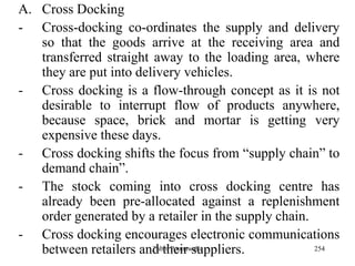 254
A. Cross Docking
- Cross-docking co-ordinates the supply and delivery
so that the goods arrive at the receiving area and
transferred straight away to the loading area, where
they are put into delivery vehicles.
- Cross docking is a flow-through concept as it is not
desirable to interrupt flow of products anywhere,
because space, brick and mortar is getting very
expensive these days.
- Cross docking shifts the focus from “supply chain” to
demand chain”.
- The stock coming into cross docking centre has
already been pre-allocated against a replenishment
order generated by a retailer in the supply chain.
- Cross docking encourages electronic communications
between retailers and their suppliers.Zubin Poonawalla
 