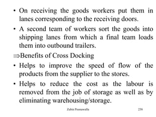 258
• On receiving the goods workers put them in
lanes corresponding to the receiving doors.
• A second team of workers sort the goods into
shipping lanes from which a final team loads
them into outbound trailers.
Benefits of Cross Docking
• Helps to improve the speed of flow of the
products from the supplier to the stores.
• Helps to reduce the cost as the labour is
removed from the job of storage as well as by
eliminating warehousing/storage.
Zubin Poonawalla
 