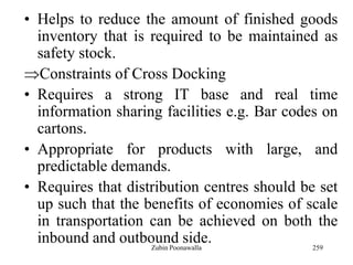 259
• Helps to reduce the amount of finished goods
inventory that is required to be maintained as
safety stock.
Constraints of Cross Docking
• Requires a strong IT base and real time
information sharing facilities e.g. Bar codes on
cartons.
• Appropriate for products with large, and
predictable demands.
• Requires that distribution centres should be set
up such that the benefits of economies of scale
in transportation can be achieved on both the
inbound and outbound side.Zubin Poonawalla
 