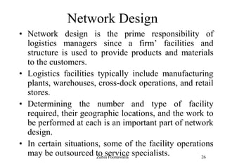 26
Network Design
• Network design is the prime responsibility of
logistics managers since a firm‟ facilities and
structure is used to provide products and materials
to the customers.
• Logistics facilities typically include manufacturing
plants, warehouses, cross-dock operations, and retail
stores.
• Determining the number and type of facility
required, their geographic locations, and the work to
be performed at each is an important part of network
design.
• In certain situations, some of the facility operations
may be outsourced to service specialists.Zubin Poonawalla
 