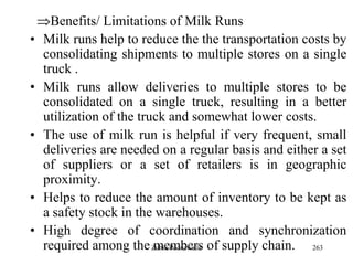 263
Benefits/ Limitations of Milk Runs
• Milk runs help to reduce the the transportation costs by
consolidating shipments to multiple stores on a single
truck .
• Milk runs allow deliveries to multiple stores to be
consolidated on a single truck, resulting in a better
utilization of the truck and somewhat lower costs.
• The use of milk run is helpful if very frequent, small
deliveries are needed on a regular basis and either a set
of suppliers or a set of retailers is in geographic
proximity.
• Helps to reduce the amount of inventory to be kept as
a safety stock in the warehouses.
• High degree of coordination and synchronization
required among the members of supply chain.Zubin Poonawalla
 