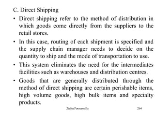 264
C. Direct Shipping
• Direct shipping refer to the method of distribution in
which goods come directly from the suppliers to the
retail stores.
• In this case, routing of each shipment is specified and
the supply chain manager needs to decide on the
quantity to ship and the mode of transportation to use.
• This system eliminates the need for the intermediates
facilities such as warehouses and distribution centres.
• Goods that are generally distributed through the
method of direct shipping are certain perishable items,
high volume goods, high bulk items and specialty
products.
Zubin Poonawalla
 
