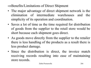 266
Benefits/Limitations of Direct Shipment
• The major advantage of direct shipment network is the
elimination of intermediate warehouses and the
simplicity of its operation and coordination.
• Saves a lot of time as the time required for distribution
of goods from the supplier to the retail store would be
short because each shipment goes direct.
• As goods move directly from the supplier to the retailer
there is less handling of the products as a result there is
less product damage.
• Since the distribution is direct, the invoice match
receiving records resulting into ease of maintaining
store records.
Zubin Poonawalla
 