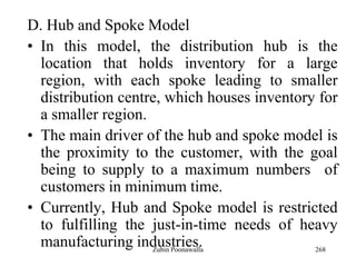 268
D. Hub and Spoke Model
• In this model, the distribution hub is the
location that holds inventory for a large
region, with each spoke leading to smaller
distribution centre, which houses inventory for
a smaller region.
• The main driver of the hub and spoke model is
the proximity to the customer, with the goal
being to supply to a maximum numbers of
customers in minimum time.
• Currently, Hub and Spoke model is restricted
to fulfilling the just-in-time needs of heavy
manufacturing industries.Zubin Poonawalla
 