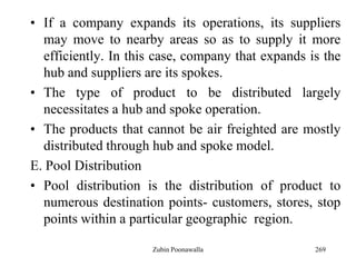 269
• If a company expands its operations, its suppliers
may move to nearby areas so as to supply it more
efficiently. In this case, company that expands is the
hub and suppliers are its spokes.
• The type of product to be distributed largely
necessitates a hub and spoke operation.
• The products that cannot be air freighted are mostly
distributed through hub and spoke model.
E. Pool Distribution
• Pool distribution is the distribution of product to
numerous destination points- customers, stores, stop
points within a particular geographic region.
Zubin Poonawalla
 