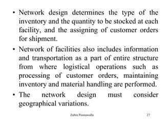 27
• Network design determines the type of the
inventory and the quantity to be stocked at each
facility, and the assigning of customer orders
for shipment.
• Network of facilities also includes information
and transportation as a part of entire structure
from where logistical operations such as
processing of customer orders, maintaining
inventory and material handling are performed.
• The network design must consider
geographical variations.
Zubin Poonawalla
 