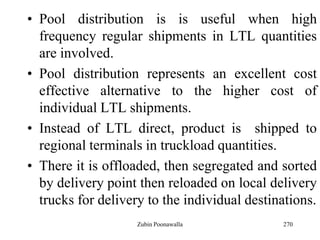 270
• Pool distribution is is useful when high
frequency regular shipments in LTL quantities
are involved.
• Pool distribution represents an excellent cost
effective alternative to the higher cost of
individual LTL shipments.
• Instead of LTL direct, product is shipped to
regional terminals in truckload quantities.
• There it is offloaded, then segregated and sorted
by delivery point then reloaded on local delivery
trucks for delivery to the individual destinations.
Zubin Poonawalla
 