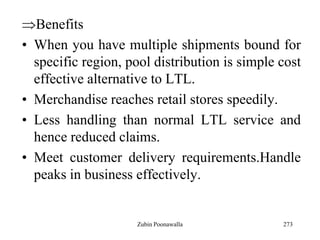 273
Benefits
• When you have multiple shipments bound for
specific region, pool distribution is simple cost
effective alternative to LTL.
• Merchandise reaches retail stores speedily.
• Less handling than normal LTL service and
hence reduced claims.
• Meet customer delivery requirements.Handle
peaks in business effectively.
Zubin Poonawalla
 