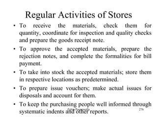 276
Regular Activities of Stores
• To receive the materials, check them for
quantity, coordinate for inspection and quality checks
and prepare the goods receipt note.
• To approve the accepted materials, prepare the
rejection notes, and complete the formalities for bill
payment.
• To take into stock the accepted materials; store them
in respective locations as predetermined.
• To prepare issue vouchers; make actual issues for
disposals and account for them.
• To keep the purchasing people well informed through
systematic indents and other reports.Zubin Poonawalla
 