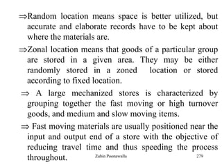 279
Random location means space is better utilized, but
accurate and elaborate records have to be kept about
where the materials are.
Zonal location means that goods of a particular group
are stored in a given area. They may be either
randomly stored in a zoned location or stored
according to fixed location.
A large mechanized stores is characterized by
grouping together the fast moving or high turnover
goods, and medium and slow moving items.
Fast moving materials are usually positioned near the
input and output end of a store with the objective of
reducing travel time and thus speeding the process
throughout. Zubin Poonawalla
 