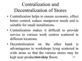 280
Centralization and
Decentralization of Stores
• Centralization helps to ensure economy, effect
better control, reduce manpower needs and is
suitable for small installations.
• Centralization makes it difficult to provide
service to various work centres scattered in
different locations.
• Decentralization on the other hand is
advantageous to workshops lying scattered in
wide areas so that the various stores may be
kept near production shop floors.Zubin Poonawalla
 