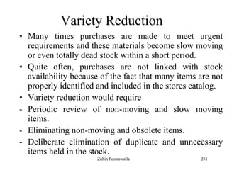 281
Variety Reduction
• Many times purchases are made to meet urgent
requirements and these materials become slow moving
or even totally dead stock within a short period.
• Quite often, purchases are not linked with stock
availability because of the fact that many items are not
properly identified and included in the stores catalog.
• Variety reduction would require
- Periodic review of non-moving and slow moving
items.
- Eliminating non-moving and obsolete items.
- Deliberate elimination of duplicate and unnecessary
items held in the stock.
Zubin Poonawalla
 