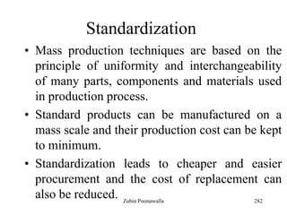 282
Standardization
• Mass production techniques are based on the
principle of uniformity and interchangeability
of many parts, components and materials used
in production process.
• Standard products can be manufactured on a
mass scale and their production cost can be kept
to minimum.
• Standardization leads to cheaper and easier
procurement and the cost of replacement can
also be reduced. Zubin Poonawalla
 