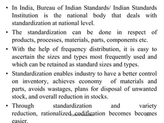 283
• In India, Bureau of Indian Standards/ Indian Standards
Institution is the national body that deals with
standardization at national level.
• The standardization can be done in respect of
products, processes, materials, parts, components etc.
• With the help of frequency distribution, it is easy to
ascertain the sizes and types most frequently used and
which can be retained as standard sizes and types.
• Standardization enables industry to have a better control
on inventory, achieves economy of materials and
parts, avoids wastages, plans for disposal of unwanted
stock, and overall reduction in stocks.
• Through standardization and variety
reduction, rationalized codification becomes becomes
easier.
Zubin Poonawalla
 
