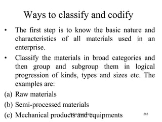 285
Ways to classify and codify
• The first step is to know the basic nature and
characteristics of all materials used in an
enterprise.
• Classify the materials in broad categories and
then group and subgroup them in logical
progression of kinds, types and sizes etc. The
examples are:
(a) Raw materials
(b) Semi-processed materials
(c) Mechanical products and equipmentsZubin Poonawalla
 