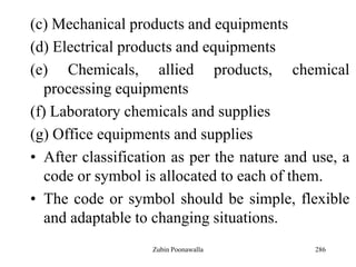 286
(c) Mechanical products and equipments
(d) Electrical products and equipments
(e) Chemicals, allied products, chemical
processing equipments
(f) Laboratory chemicals and supplies
(g) Office equipments and supplies
• After classification as per the nature and use, a
code or symbol is allocated to each of them.
• The code or symbol should be simple, flexible
and adaptable to changing situations.
Zubin Poonawalla
 