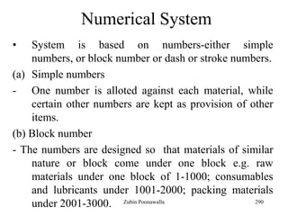 290
Numerical System
• System is based on numbers-either simple
numbers, or block number or dash or stroke numbers.
(a) Simple numbers
- One number is alloted against each material, while
certain other numbers are kept as provision of other
items.
(b) Block number
- The numbers are designed so that materials of similar
nature or block come under one block e.g. raw
materials under one block of 1-1000; consumables
and lubricants under 1001-2000; packing materials
under 2001-3000. Zubin Poonawalla
 
