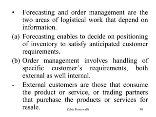 30
• Forecasting and order management are the
two areas of logistical work that depend on
information.
(a) Forecasting enables to decide on positioning
of inventory to satisfy anticipated customer
requirements.
(b) Order management involves handling of
specific customer‟s requirements, both
external as well internal.
- External customers are those that consume
the product or service, or trading partners
that purchase the products or services for
resale. Zubin Poonawalla
 