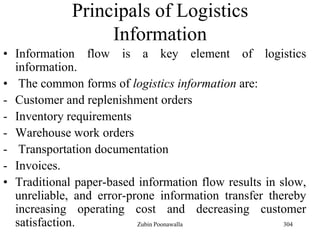 304
Principals of Logistics
Information
• Information flow is a key element of logistics
information.
• The common forms of logistics information are:
- Customer and replenishment orders
- Inventory requirements
- Warehouse work orders
- Transportation documentation
- Invoices.
• Traditional paper-based information flow results in slow,
unreliable, and error-prone information transfer thereby
increasing operating cost and decreasing customer
satisfaction. Zubin Poonawalla
 