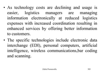 305
• As technology costs are declining and usage is
easier, logistics managers are managing
information electronically at reduced logistics
expenses with increased coordination resulting in
enhanced services by offering better information
to customers.
• The specific technologies include electronic data
interchange (EDI), personal computers, artificial
intelligence, wireless communications,bar coding
and scanning.
Zubin Poonawalla
 