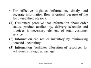 306
• For effective logistics information, timely and
accurate information flow is critical because of the
following three reasons.
(1) Customers perceive that information about order
status, product availability, delivery schedule and
invoices is necessary element of total customer
service.
(2) Information can reduce inventory by minimizing
demand uncertainty.
(3) Information facilitates allocation of resources for
achieving strategic advantage.
Zubin Poonawalla
 