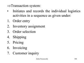 308
Transaction system:
• Initiates and records the individual logistics
activities in a sequence as given under:
1. Order entry
2. Inventory assignment
3. Order selection
4. Shipping
5. Pricing
6. Invoicing
7. Customer inquiry
Zubin Poonawalla
 