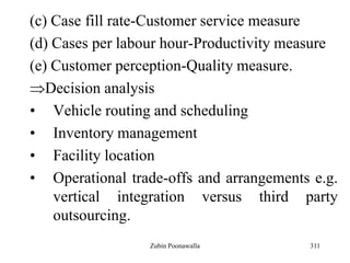 311
(c) Case fill rate-Customer service measure
(d) Cases per labour hour-Productivity measure
(e) Customer perception-Quality measure.
Decision analysis
• Vehicle routing and scheduling
• Inventory management
• Facility location
• Operational trade-offs and arrangements e.g.
vertical integration versus third party
outsourcing.
Zubin Poonawalla
 
