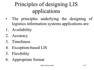 313
Principles of designing LIS
applications
• The principles underlying the designing of
logistics information systems applications are:
1. Availability
2. Accuracy
3. Timeliness
4. Exception-based LIS
5. Flexibility
6. Appropriate format
Zubin Poonawalla
 
