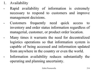 314
1. Availability
- Rapid availability of information is extremely
necessary to respond to customers and improve
management decisions.
- Customers frequently need quick access to
inventory and order status information regardless of
managerial, customer, or product order location.
- Many times it warrants the need for decentralized
logistics operations so that information system is
capable of being accessed and information updated
from anywhere in the country or even the world.
- Information availability reduces substantially the
operating and planning uncertainty.
Zubin Poonawalla
 