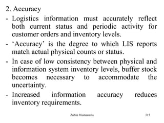 315
2. Accuracy
- Logistics information must accurately reflect
both current status and periodic activity for
customer orders and inventory levels.
- „Accuracy‟ is the degree to which LIS reports
match actual physical counts or status.
- In case of low consistency between physical and
information system inventory levels, buffer stock
becomes necessary to accommodate the
uncertainty.
- Increased information accuracy reduces
inventory requirements.
Zubin Poonawalla
 
