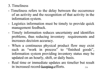 316
3. Timeliness
- Timeliness refers to the delay between the occurrence
of an activity and the recognition of that activity in the
information system.
- Logistics information must be timely to provide quick
management feedback.
- Timely information reduces uncertainty and identifies
problems, thus reducing inventory requirements and
increases decision accuracy.
- When a continuous physical product flow may exist
such as “work in process” to “finished goods”,
information system providing inventory status may be
updated on an hourly, shift, or daily basis.
- Real time or immediate updates are timelier but result
in increased record-keeping efforts.Zubin Poonawalla
 