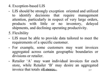 317
4. Exception-based LIS
- LIS should be strongly exception oriented and utilized
to identify decisions that require management
attention, particularly in respect of very large orders,
products with little or no inventory, delayed
shipments, and declining operating productivity.
5. Flexibility
- LIS must be able to provide data tailored to meet the
requirements of a specific customer.
- For example, some customers may want invoices
aggregated across certain geographic boundaries or
divisions or retailer.
- Retailer „A‟ may want individual invoices for each
store, while Retailer „B‟ may desire an aggregated
invoice that totals all stores.Zubin Poonawalla
 