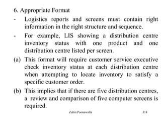 318
6. Appropriate Format
- Logistics reports and screens must contain right
information in the right structure and sequence.
- For example, LIS showing a distribution centre
inventory status with one product and one
distribution centre listed per screen.
(a) This format will require customer service executive
check inventory status at each distribution centre
when attempting to locate inventory to satisfy a
specific customer order.
(b) This implies that if there are five distribution centres,
a review and comparison of five computer screens is
required.
Zubin Poonawalla
 
