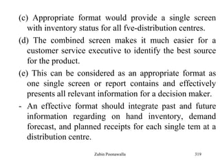 319
(c) Appropriate format would provide a single screen
with inventory status for all fve-distribution centres.
(d) The combined screen makes it much easier for a
customer service executive to identify the best source
for the product.
(e) This can be considered as an appropriate format as
one single screen or report contains and effectively
presents all relevant information for a decision maker.
- An effective format should integrate past and future
information regarding on hand inventory, demand
forecast, and planned receipts for each single tem at a
distribution centre.
Zubin Poonawalla
 