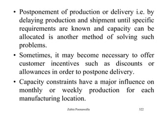 322
• Postponement of production or delivery i.e. by
delaying production and shipment until specific
requirements are known and capacity can be
allocated is another method of solving such
problems.
• Sometimes, it may become necessary to offer
customer incentives such as discounts or
allowances in order to postpone delivery.
• Capacity constraints have a major influence on
monthly or weekly production for each
manufacturing location.
Zubin Poonawalla
 