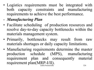 324
• Logistics requirements must be integrated with
both capacity constraints and manufacturing
requirements to achieve the best performance.
- Manufacturing Plan
• Facilitate scheduling of production resources and
resolve day-to-day capacity bottlenecks within the
materials management system.
• Primarily, bottlenecks may result from raw
materials shortages or daily capacity limitations.
• Manufacturing requirements determine the master
production schedule (MPS), manufacturing
requirement plan and consequently material
requirement plan(MRP-I/II).Zubin Poonawalla
 