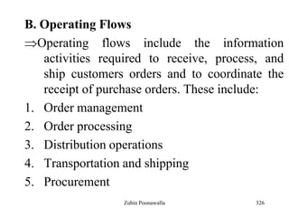 326
B. Operating Flows
Operating flows include the information
activities required to receive, process, and
ship customers orders and to coordinate the
receipt of purchase orders. These include:
1. Order management
2. Order processing
3. Distribution operations
4. Transportation and shipping
5. Procurement
Zubin Poonawalla
 